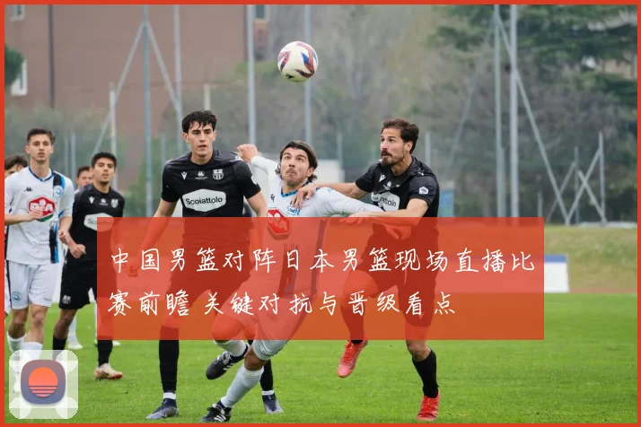 中国男篮对阵日本男篮现场直播比赛前瞻 关键对抗与晋级看点