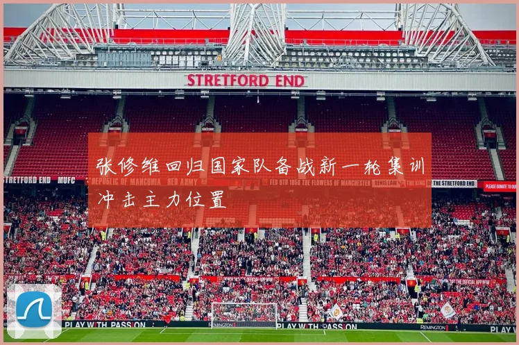 张修维回归国家队备战新一轮集训冲击主力位置