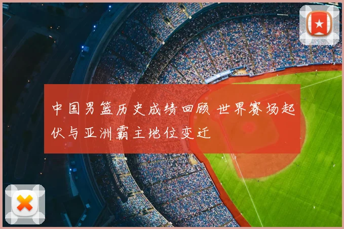 中国男篮历史成绩回顾 世界赛场起伏与亚洲霸主地位变迁