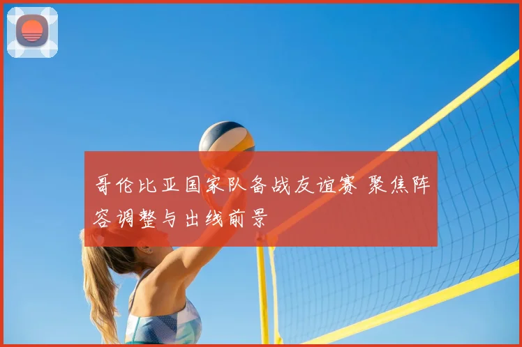 哥伦比亚国家队备战友谊赛 聚焦阵容调整与出线前景