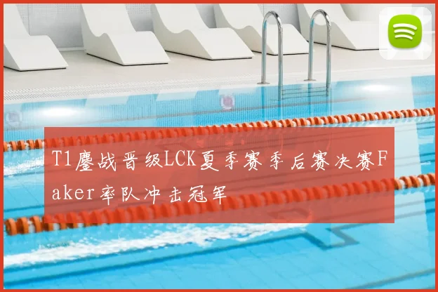 T1鏖战晋级LCK夏季赛季后赛决赛Faker率队冲击冠军