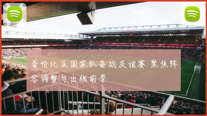 哥伦比亚国家队备战友谊赛 聚焦阵容调整与出线前景