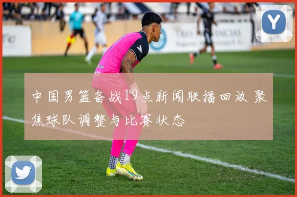 中国男篮备战19点新闻联播回放 聚焦球队调整与比赛状态