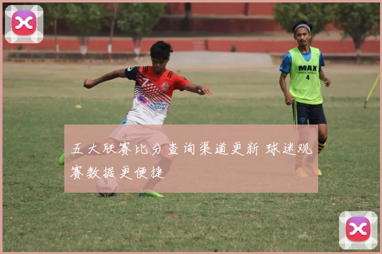 五大联赛比分查询渠道更新 球迷观赛数据更便捷