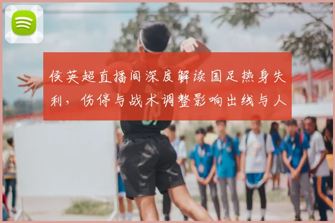 侯英超直播间深度解读国足热身失利，伤停与战术调整影响出线与人员轮换