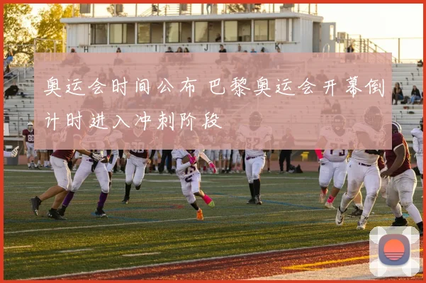 奥运会时间公布 巴黎奥运会开幕倒计时进入冲刺阶段