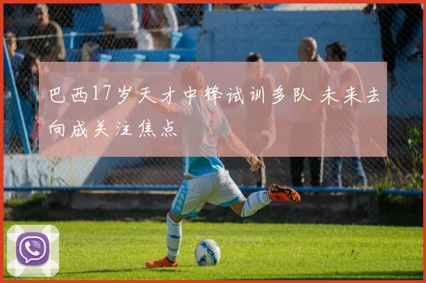 巴西17岁天才中锋试训多队 未来去向成关注焦点