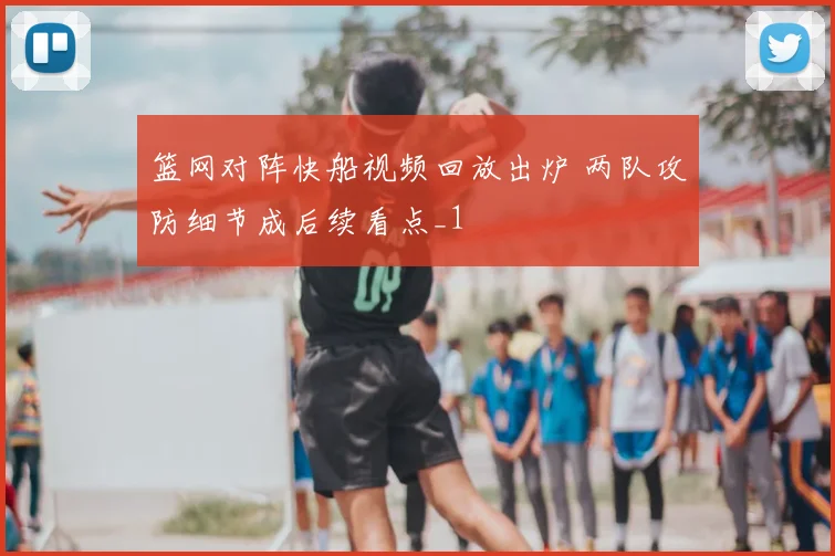 篮网对阵快船视频回放出炉 两队攻防细节成后续看点_1