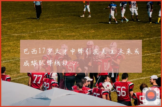 巴西17岁天才中锋引发关注 未来或成球队锋线核心
