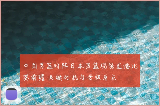 中国男篮对阵日本男篮现场直播比赛前瞻 关键对抗与晋级看点
