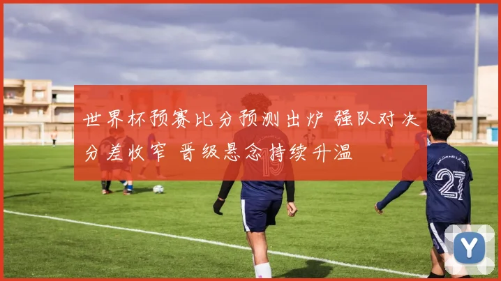 世界杯预赛比分预测出炉 强队对决分差收窄 晋级悬念持续升温