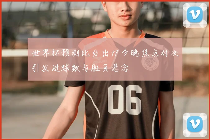 世界杯预测比分出炉今晚焦点对决引发进球数与胜负悬念