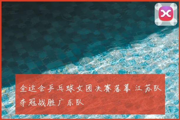 全运会乒乓球女团决赛落幕 江苏队夺冠战胜广东队