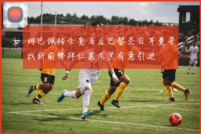 姆巴佩转会皇马后巴黎圣日耳曼寻找新前锋拜仁慕尼黑有意引进