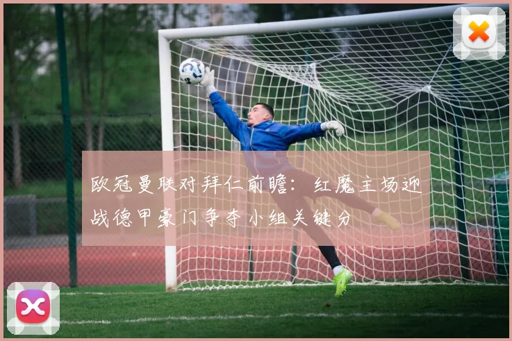 欧冠曼联对拜仁前瞻：红魔主场迎战德甲豪门争夺小组关键分