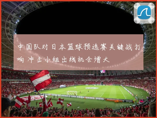中国队对日本篮球预选赛关键战打响 冲击小组出线机会增大