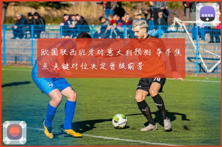 欧国联西班牙对意大利预测 争夺焦点 关键对位决定晋级前景