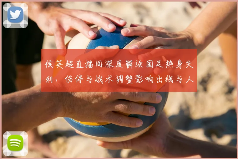 侯英超直播间深度解读国足热身失利，伤停与战术调整影响出线与人员轮换