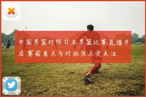 中国男篮对阵日本男篮比赛直播开启 赛前看点与对抗焦点受关注