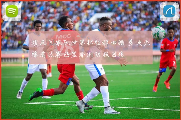 埃及国家队世界杯征程回顾 多次无缘淘汰赛凸显非洲劲旅困境