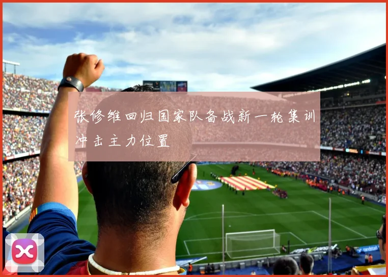 张修维回归国家队备战新一轮集训冲击主力位置