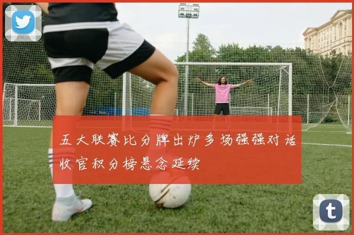 五大联赛比分牌出炉多场强强对话收官积分榜悬念延续