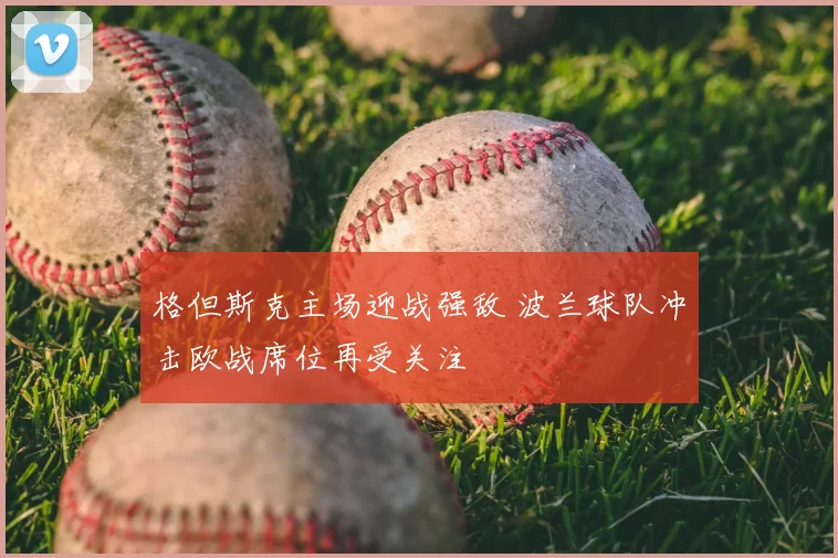 格但斯克主场迎战强敌 波兰球队冲击欧战席位再受关注