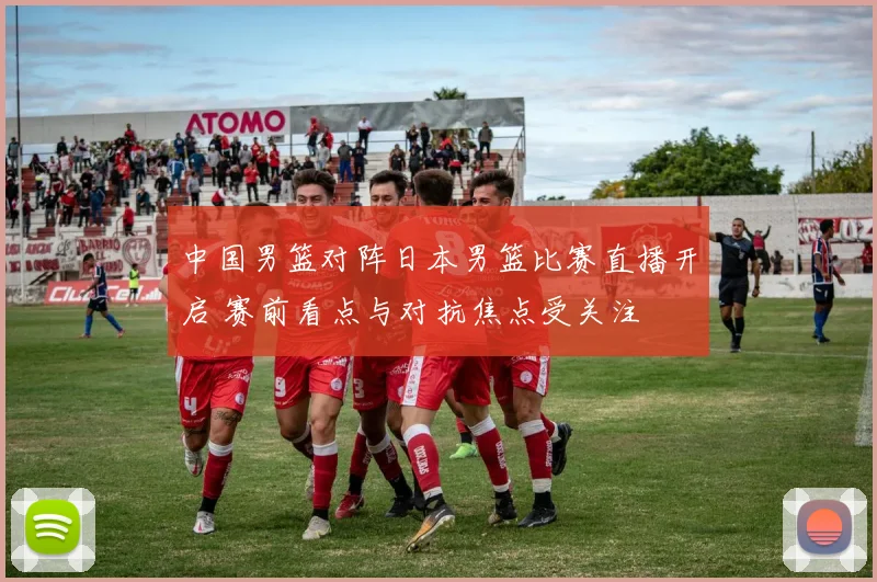 中国男篮对阵日本男篮比赛直播开启 赛前看点与对抗焦点受关注