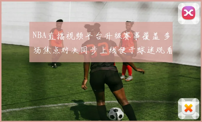 NBA直播视频平台升级赛事覆盖 多场焦点对决同步上线便于球迷观看