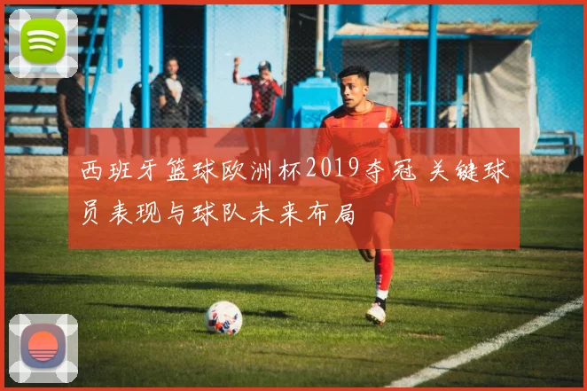 西班牙篮球欧洲杯2019夺冠 关键球员表现与球队未来布局