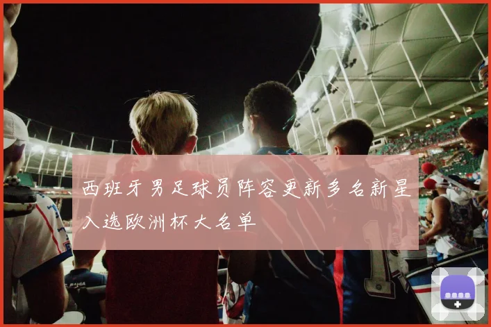 西班牙男足球员阵容更新多名新星入选欧洲杯大名单