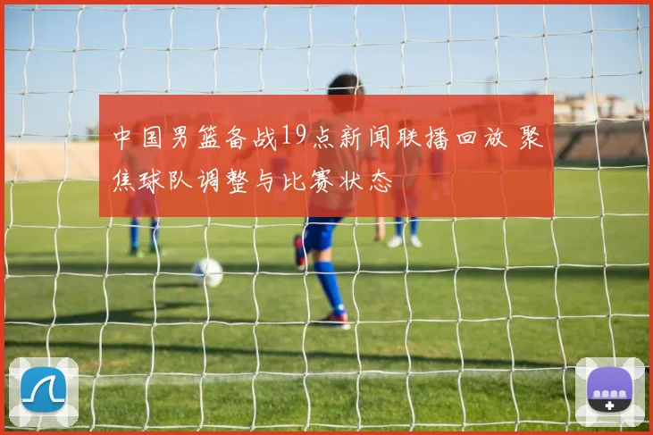 中国男篮备战19点新闻联播回放 聚焦球队调整与比赛状态