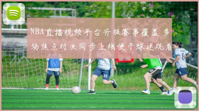 NBA直播视频平台升级赛事覆盖 多场焦点对决同步上线便于球迷观看