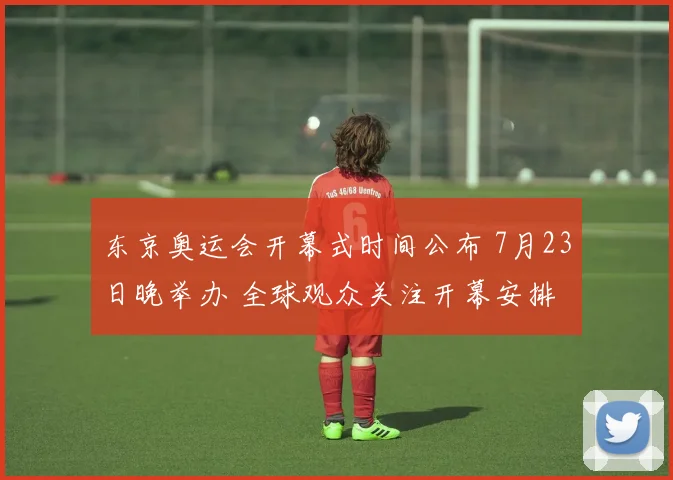 东京奥运会开幕式时间公布 7月23日晚举办 全球观众关注开幕安排