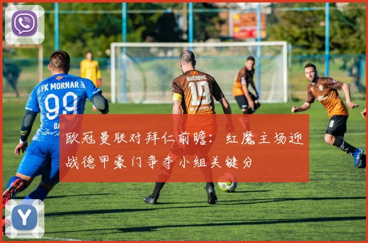 欧冠曼联对拜仁前瞻:红魔主场迎战德甲豪门争夺小组关键分