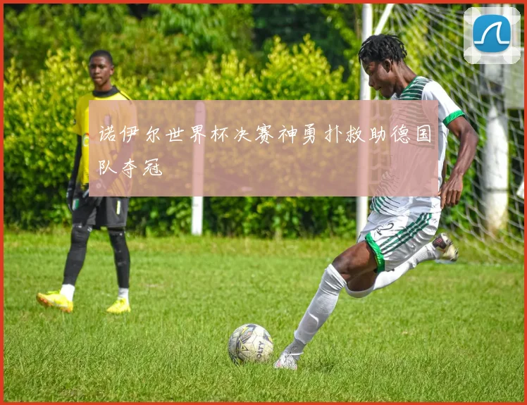 诺伊尔世界杯决赛神勇扑救助德国队夺冠