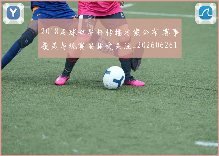 2018足球世界杯转播方案公布 赛事覆盖与观赛安排受关注_20260626100947