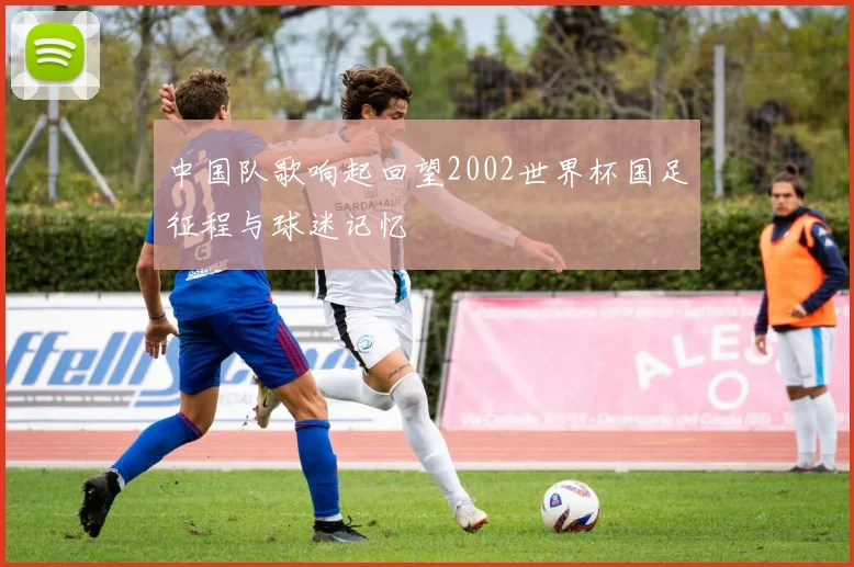 中国队歌响起回望2002世界杯国足征程与球迷记忆