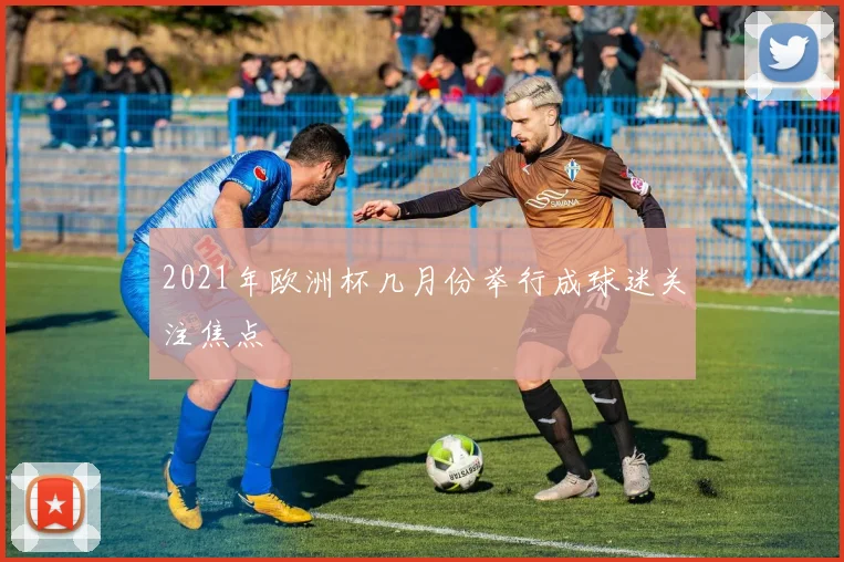 2021年欧洲杯几月份举行成球迷关注焦点