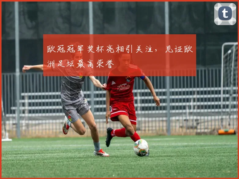 欧冠冠军奖杯亮相引关注,见证欧洲足坛最高荣誉